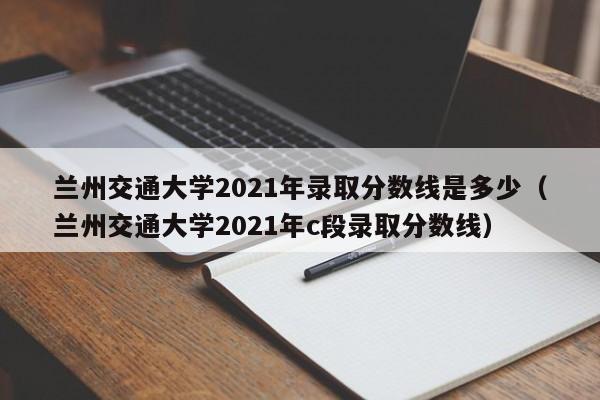 兰州交通大学2021年录取分数线是多少（兰州交通大学2021年c段录取分数线）