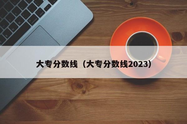 大专分数线（大专分数线2023）