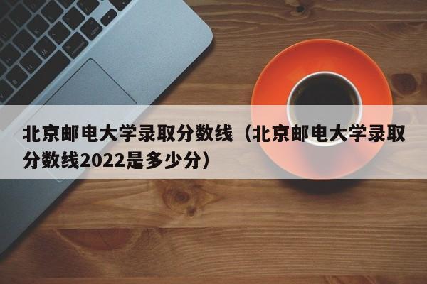 北京邮电大学录取分数线（北京邮电大学录取分数线2022是多少分）