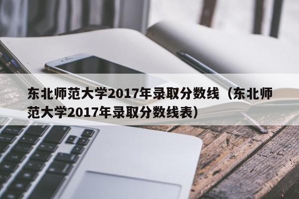 东北师范大学2017年录取分数线（东北师范大学2017年录取分数线表）