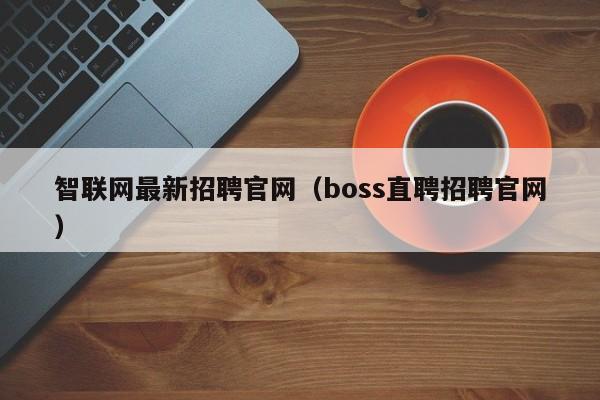 智联网最新招聘官网（boss直聘招聘官网）