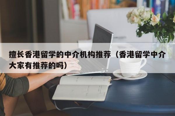 擅长香港留学的中介机构推荐（香港留学中介大家有推荐的吗）