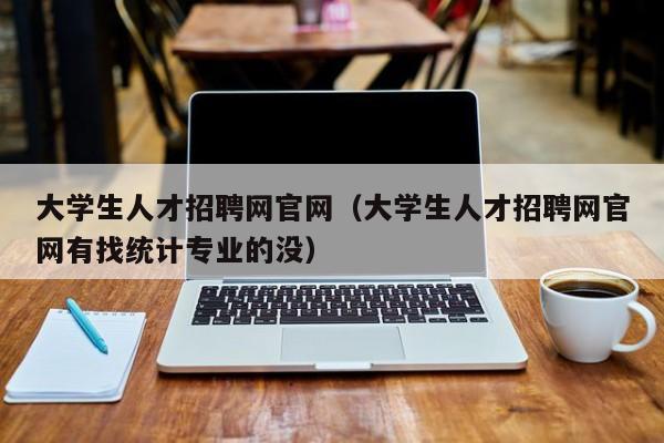 大学生人才招聘网官网（大学生人才招聘网官网有找统计专业的没）