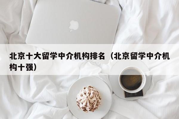 北京十大留学中介机构排名（北京留学中介机构十强）