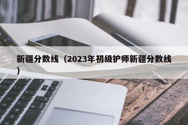 新疆分数线（2023年初级护师新疆分数线）