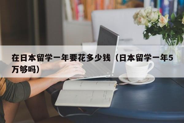 在日本留学一年要花多少钱（日本留学一年5万够吗）