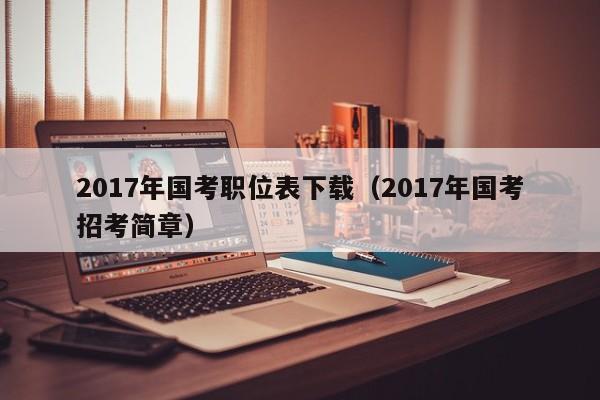 2017年国考职位表下载（2017年国考招考简章）