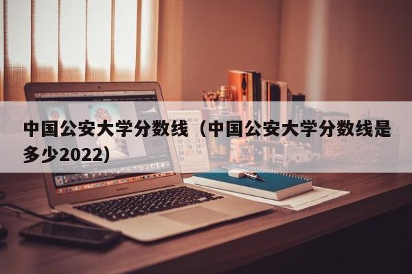 中国公安大学分数线（中国公安大学分数线是多少2022）