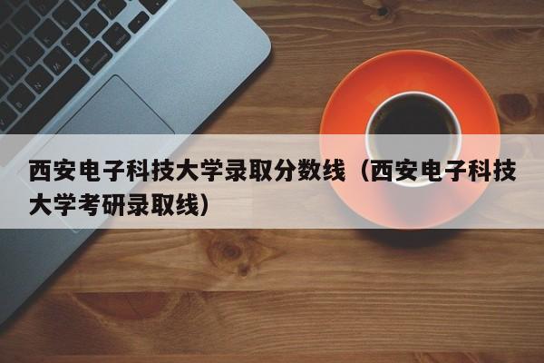 西安电子科技大学录取分数线（西安电子科技大学考研录取线）