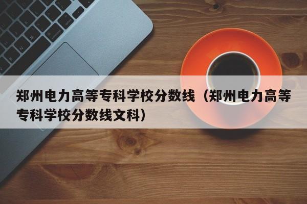 郑州电力高等专科学校分数线（郑州电力高等专科学校分数线文科）