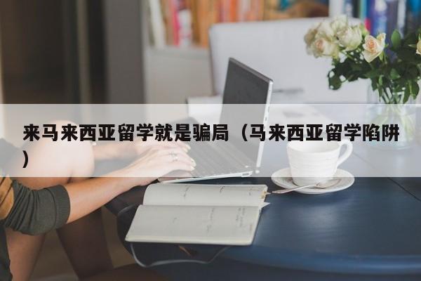 来马来西亚留学就是骗局（马来西亚留学陷阱）