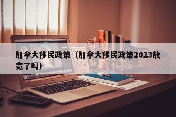 加拿大移民政策（加拿大移民政策2023放宽了吗）