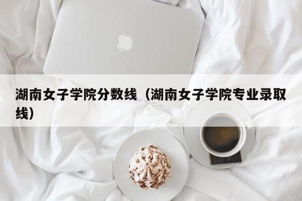 湖南女子学院分数线（湖南女子学院专业录取线）