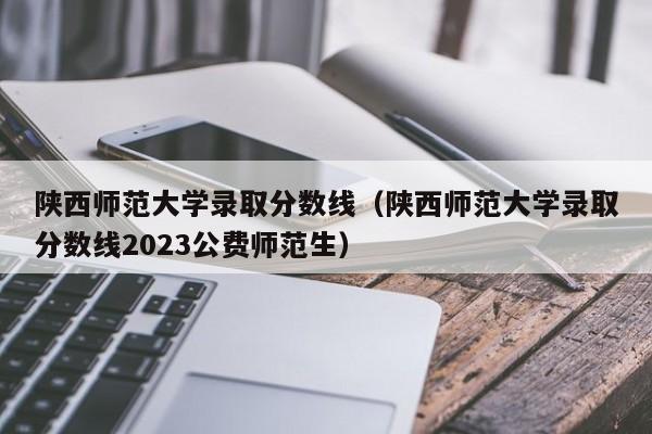 陕西师范大学录取分数线（陕西师范大学录取分数线2023公费师范生）