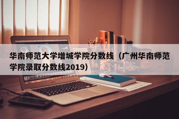 华南师范大学增城学院分数线（广州华南师范学院录取分数线2019）