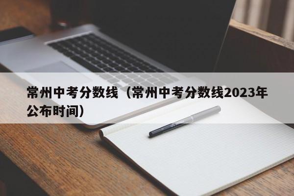 常州中考分数线（常州中考分数线2023年公布时间）