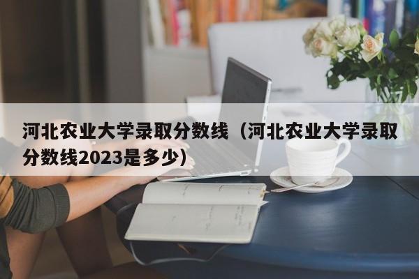 河北农业大学录取分数线（河北农业大学录取分数线2023是多少）