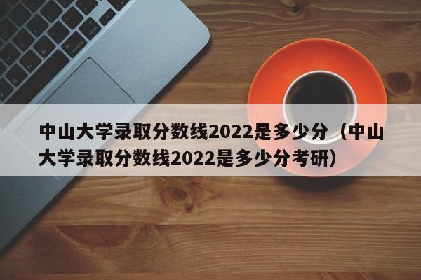 中山大学录取分数线2022是多少分（中山大学录取分数线2022是多少分考研）