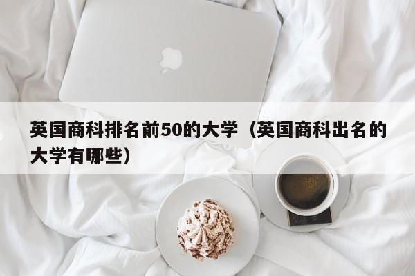 英国商科排名前50的大学（英国商科出名的大学有哪些）