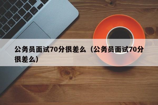 公务员面试70分很差么（公务员面试70分很差么）