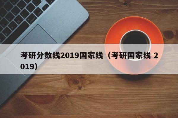 考研分数线2019国家线（考研国家线 2019）