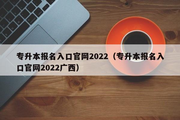 专升本报名入口官网2022（专升本报名入口官网2022广西）