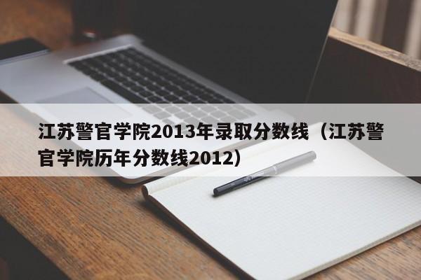 江苏警官学院2013年录取分数线（江苏警官学院历年分数线2012）