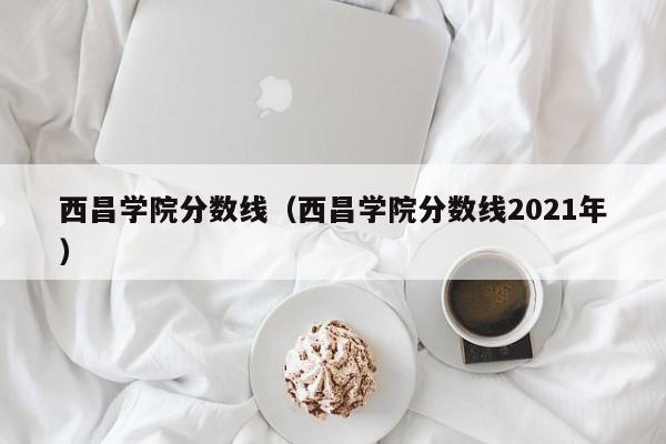 西昌学院分数线（西昌学院分数线2021年）