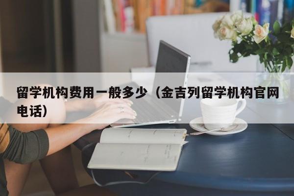 留学机构费用一般多少（金吉列留学机构官网电话）