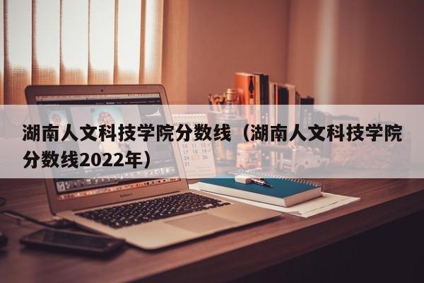 湖南人文科技学院分数线（湖南人文科技学院分数线2022年）