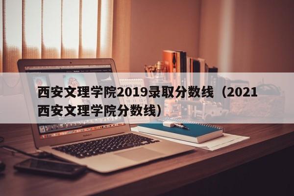 西安文理学院2019录取分数线（2021西安文理学院分数线）