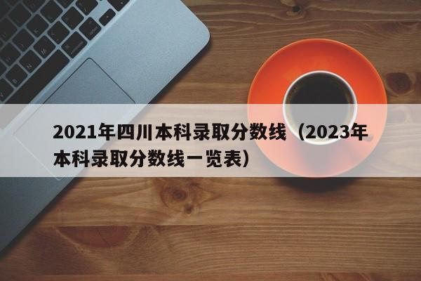 2021年四川本科录取分数线（2023年本科录取分数线一览表）