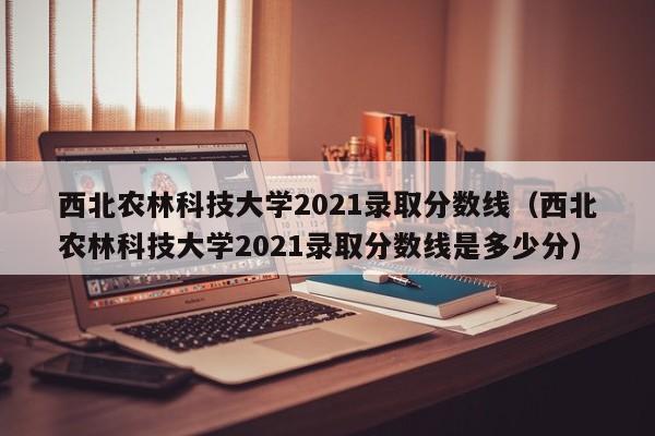 西北农林科技大学2021录取分数线（西北农林科技大学2021录取分数线是多少分）