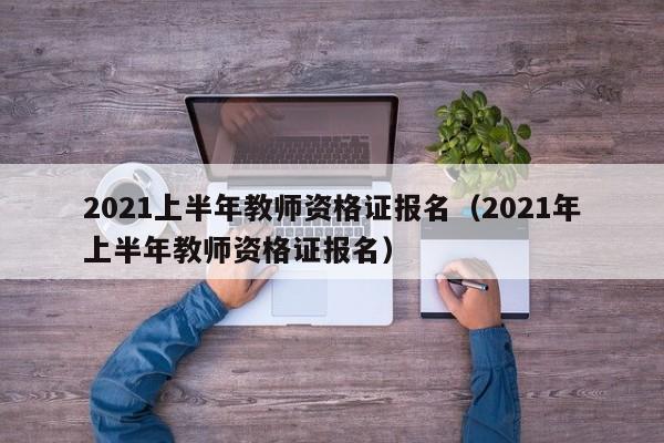 2021上半年教师资格证报名（2021年上半年教师资格证报名）