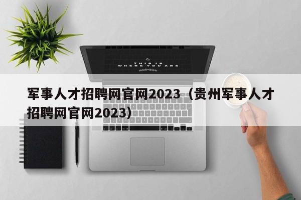 军事人才招聘网官网2023（贵州军事人才招聘网官网2023）