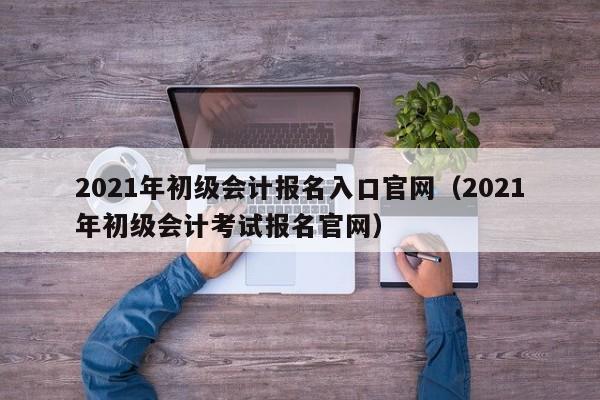 2021年初级会计报名入口官网（2021年初级会计考试报名官网）