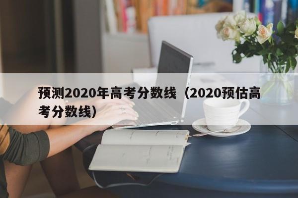 预测2020年高考分数线（2020预估高考分数线）