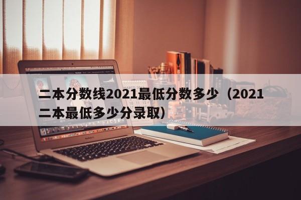 二本分数线2021最低分数多少（2021二本最低多少分录取）