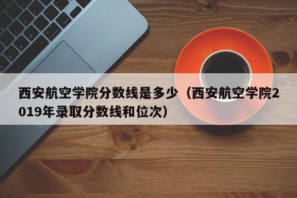 西安航空学院分数线是多少（西安航空学院2019年录取分数线和位次）