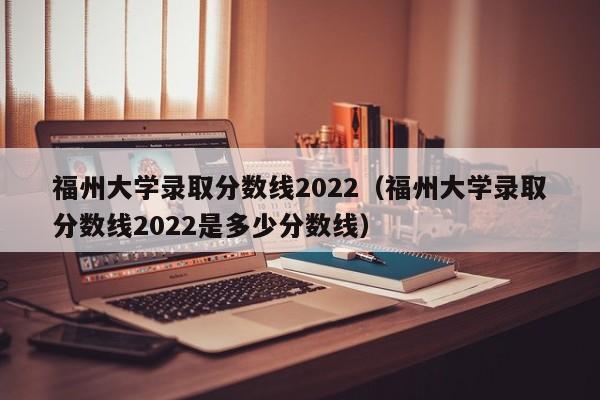 福州大学录取分数线2022（福州大学录取分数线2022是多少分数线）