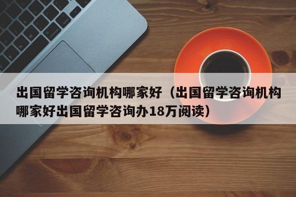 出国留学咨询机构哪家好（出国留学咨询机构哪家好出国留学咨询办18万阅读）