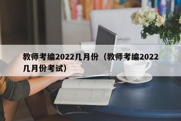 教师考编2022几月份（教师考编2022几月份考试）