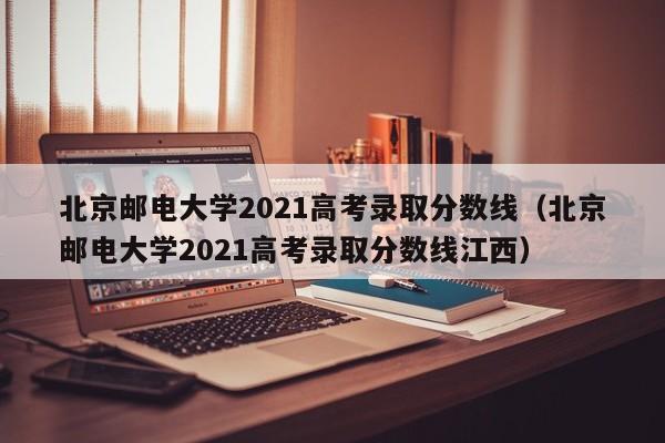 北京邮电大学2021高考录取分数线（北京邮电大学2021高考录取分数线江西）