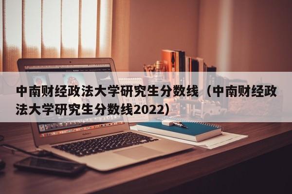 中南财经政法大学研究生分数线（中南财经政法大学研究生分数线2022）