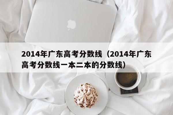 2014年广东高考分数线（2014年广东高考分数线一本二本的分数线）