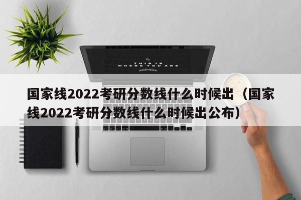 国家线2022考研分数线什么时候出（国家线2022考研分数线什么时候出公布）