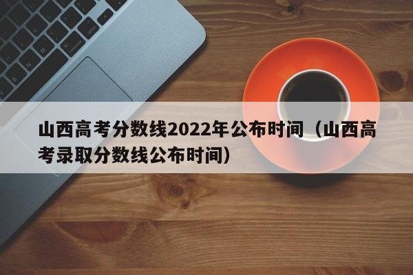 山西高考分数线2022年公布时间（山西高考录取分数线公布时间）