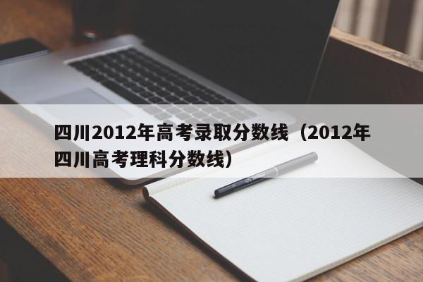 四川2012年高考录取分数线（2012年四川高考理科分数线）