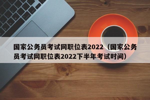 国家公务员考试网职位表2022（国家公务员考试网职位表2022下半年考试时间）