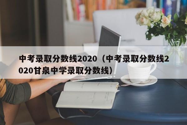 中考录取分数线2020（中考录取分数线2020甘泉中学录取分数线）